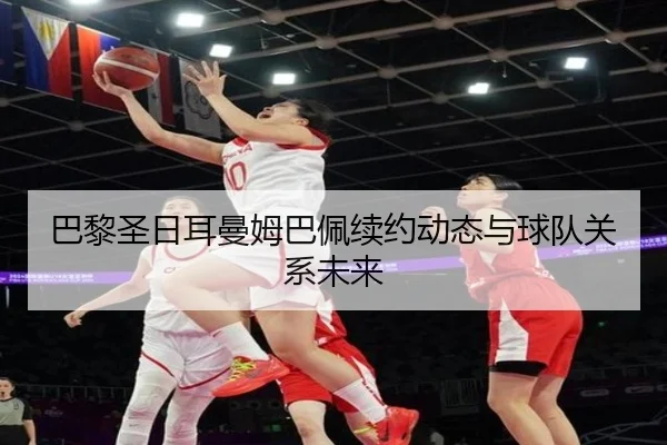 巴黎圣日耳曼姆巴佩续约动态与球队关系未来